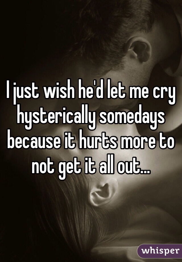I just wish he'd let me cry hysterically somedays because it hurts more to not get it all out...