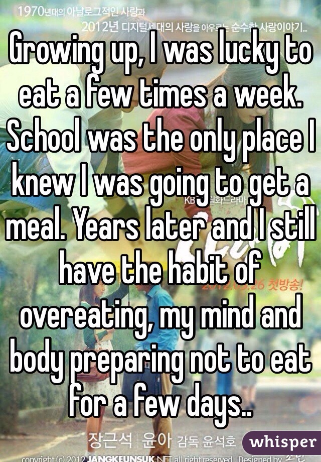 Growing up, I was lucky to eat a few times a week. School was the only place I knew I was going to get a meal. Years later and I still have the habit of overeating, my mind and body preparing not to eat for a few days..