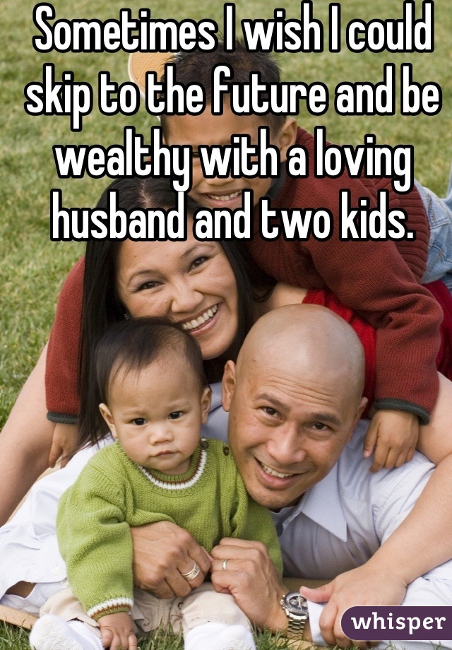 Sometimes I wish I could skip to the future and be wealthy with a loving husband and two kids.