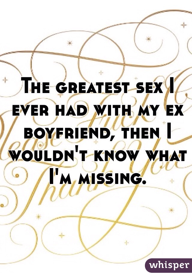 The greatest sex I ever had with my ex boyfriend, then I wouldn't know what I'm missing. 