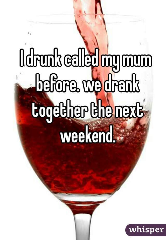 I drunk called my mum before. we drank together the next weekend.