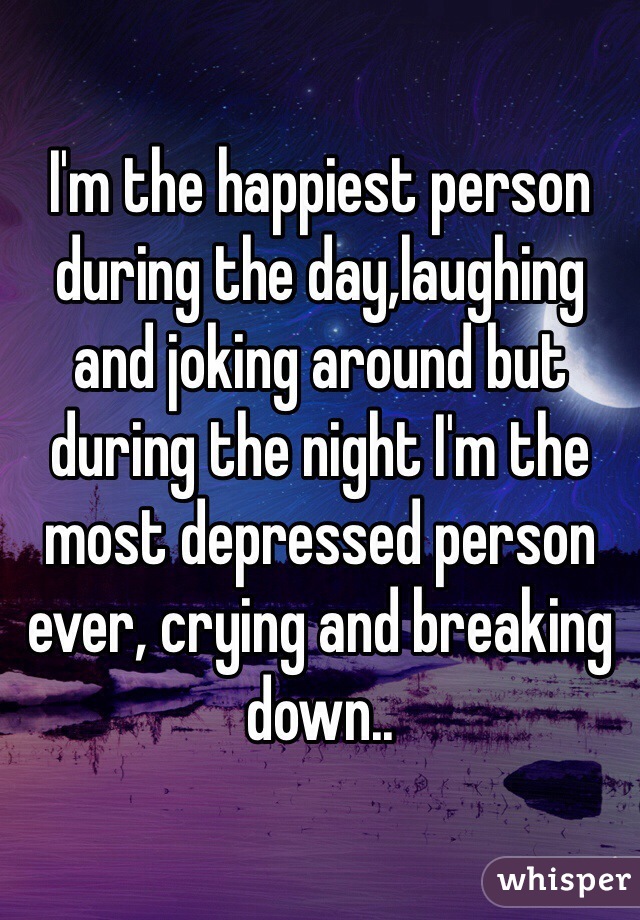 I'm the happiest person during the day,laughing and joking around but during the night I'm the most depressed person ever, crying and breaking down..