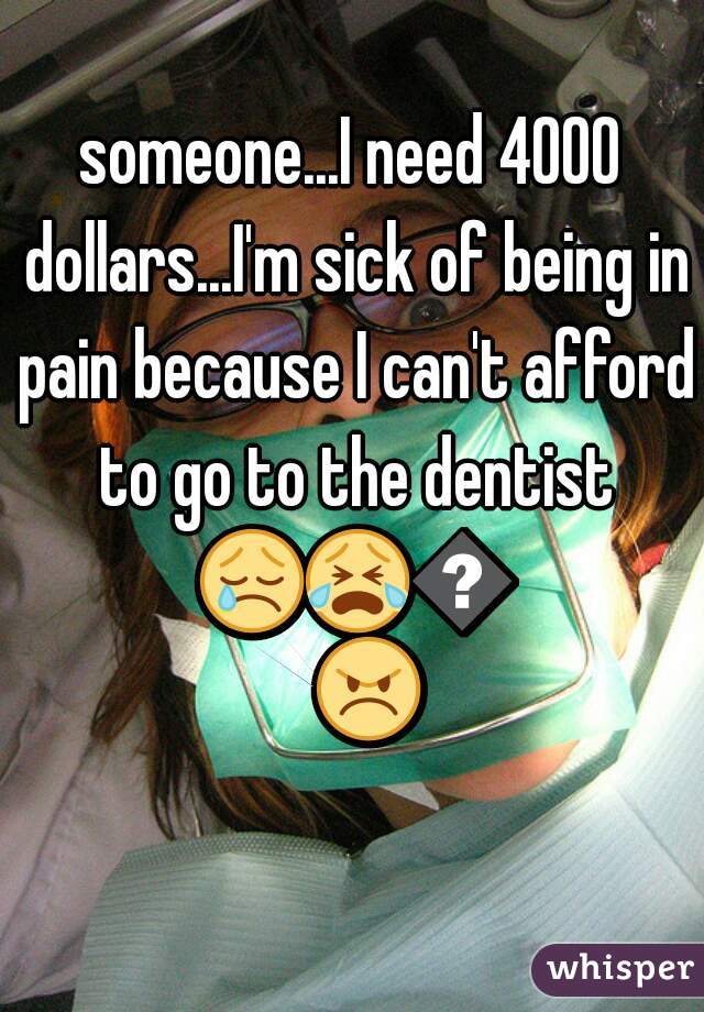 someone...I need 4000 dollars...I'm sick of being in pain because I can't afford to go to the dentist 😢😭😨😠 