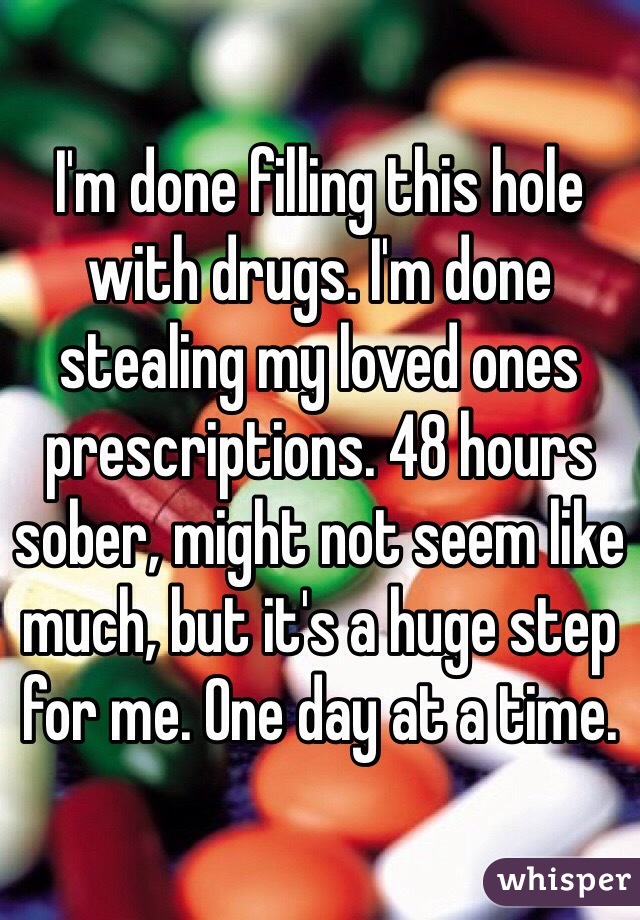 I'm done filling this hole with drugs. I'm done stealing my loved ones prescriptions. 48 hours sober, might not seem like much, but it's a huge step for me. One day at a time.