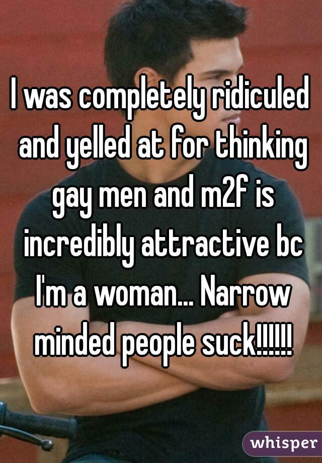 I was completely ridiculed and yelled at for thinking gay men and m2f is incredibly attractive bc I'm a woman... Narrow minded people suck!!!!!!