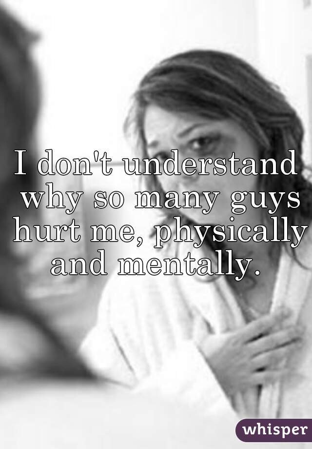 I don't understand why so many guys hurt me, physically and mentally. 