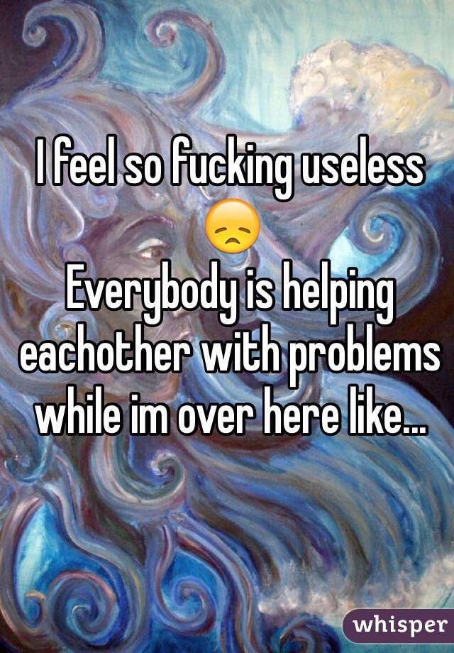 I feel so fucking useless 😞
Everybody is helping eachother with problems while im over here like...
