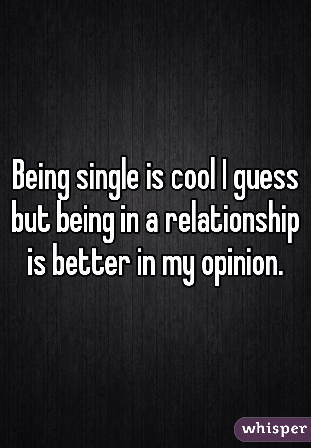 Being single is cool I guess but being in a relationship is better in my opinion. 