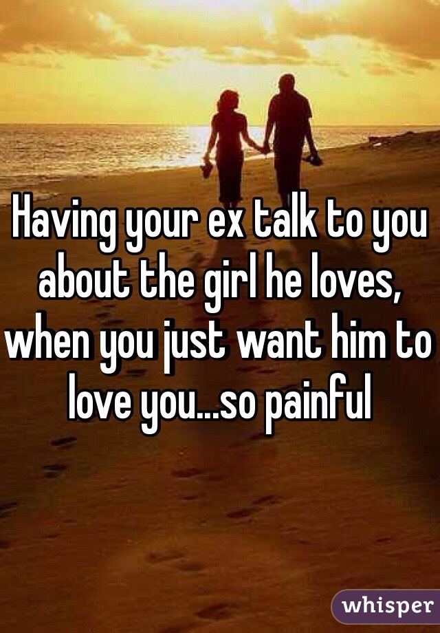 Having your ex talk to you about the girl he loves, when you just want him to love you...so painful 