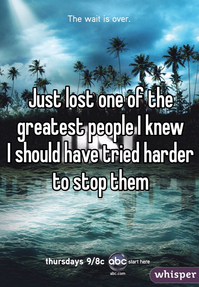 Just lost one of the greatest people I knew 
I should have tried harder to stop them