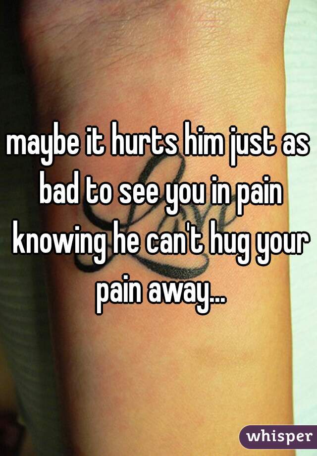 maybe it hurts him just as bad to see you in pain knowing he can't hug your pain away...