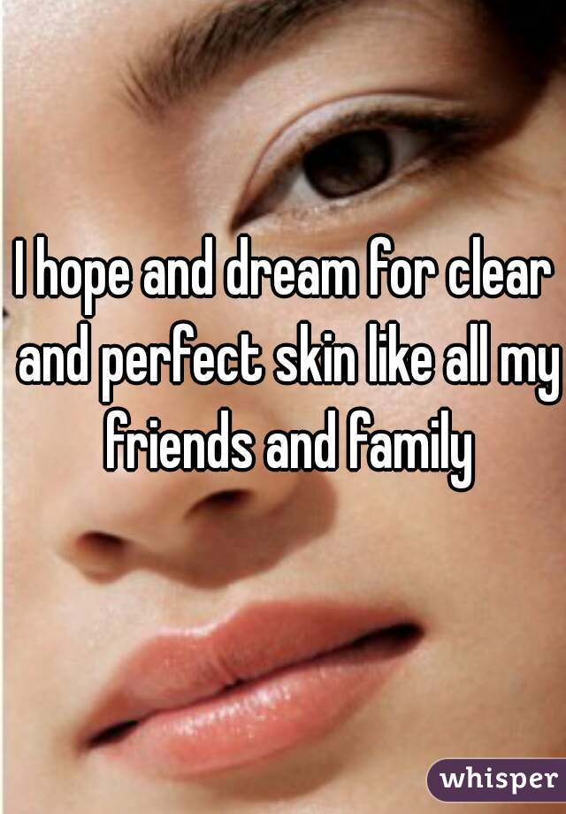 I hope and dream for clear and perfect skin like all my friends and family