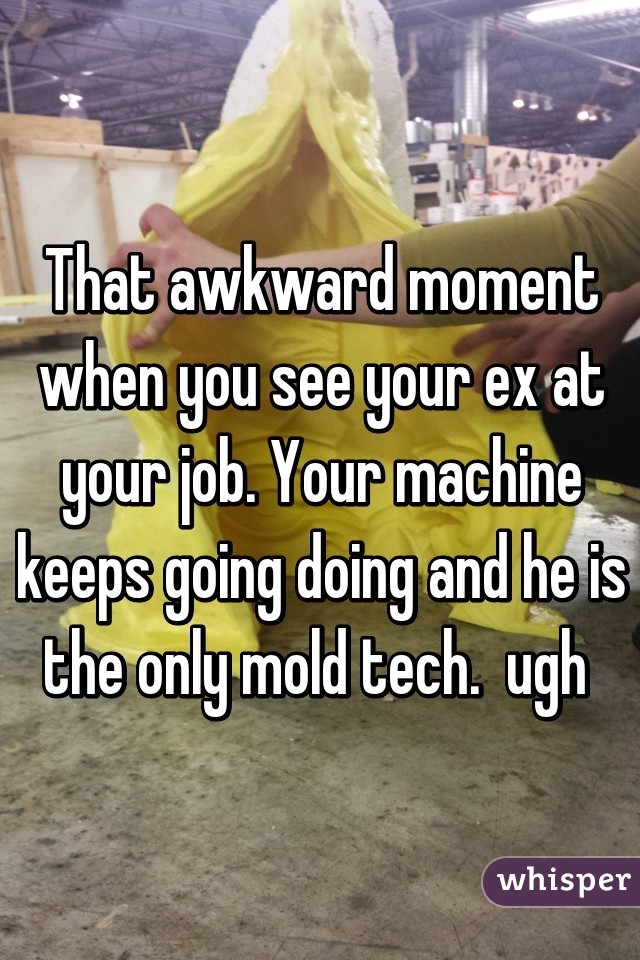 That awkward moment when you see your ex at your job. Your machine keeps going doing and he is the only mold tech.  ugh 