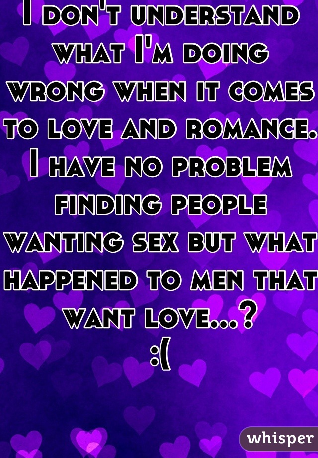 I don't understand what I'm doing wrong when it comes to love and romance.
I have no problem finding people wanting sex but what happened to men that want love...?
:(