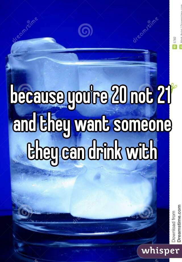 because you're 20 not 21 and they want someone they can drink with