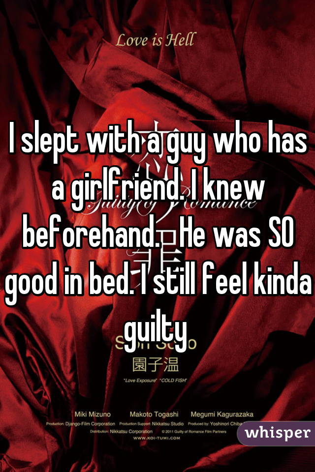 I slept with a guy who has a girlfriend. I knew beforehand.   He was SO good in bed. I still feel kinda guilty 