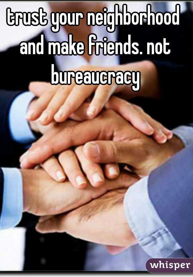 trust your neighborhood and make friends. not bureaucracy