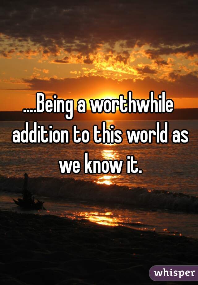 ....Being a worthwhile addition to this world as we know it.