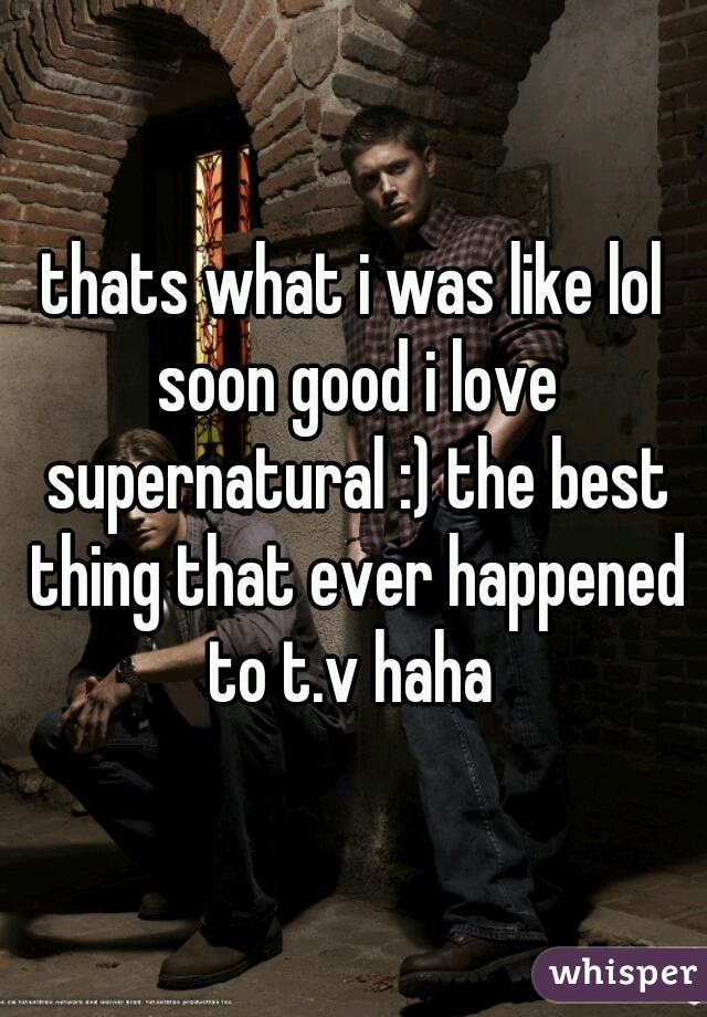 thats what i was like lol soon good i love supernatural :) the best thing that ever happened to t.v haha 