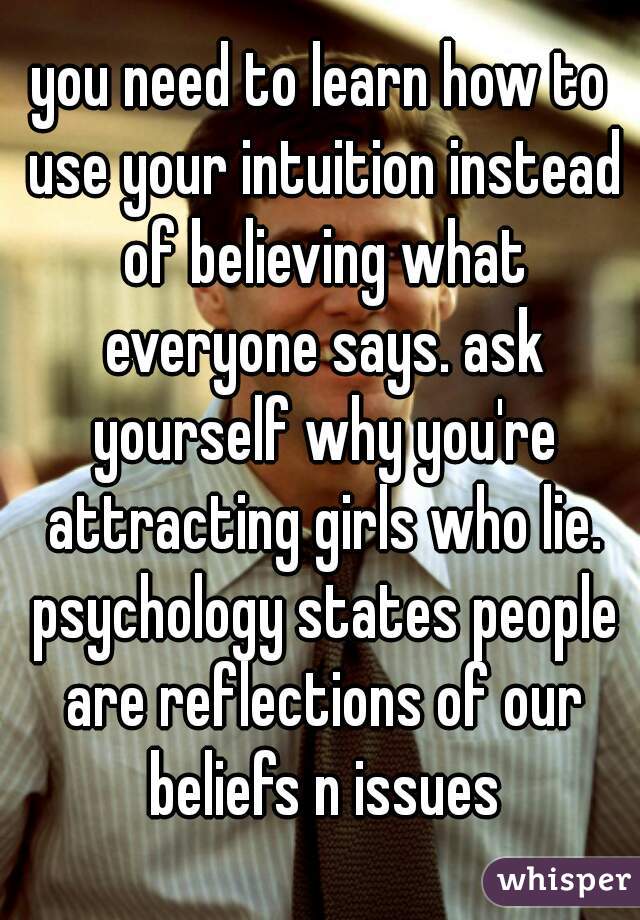 you need to learn how to use your intuition instead of believing what everyone says. ask yourself why you're attracting girls who lie. psychology states people are reflections of our beliefs n issues