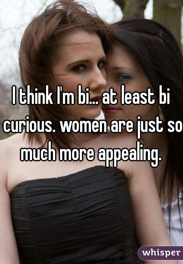 I think I'm bi... at least bi curious. women are just so much more appealing. 