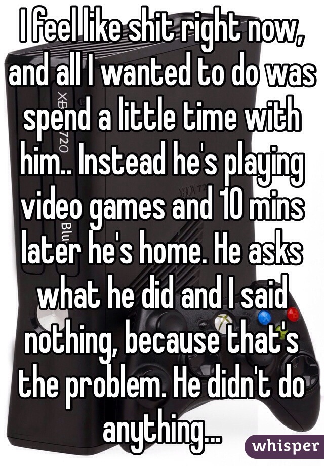 I feel like shit right now, and all I wanted to do was spend a little time with him.. Instead he's playing video games and 10 mins later he's home. He asks what he did and I said nothing, because that's the problem. He didn't do anything...