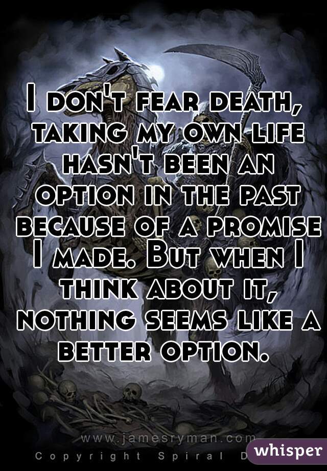 I don't fear death, taking my own life hasn't been an option in the past because of a promise I made. But when I think about it, nothing seems like a better option. 