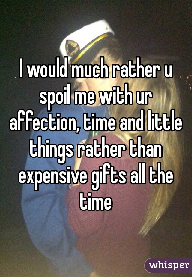 I would much rather u spoil me with ur affection, time and little things rather than expensive gifts all the time