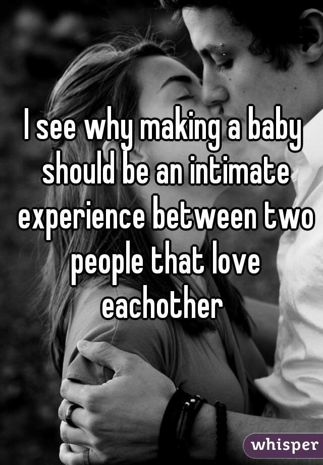 I see why making a baby should be an intimate experience between two people that love eachother 