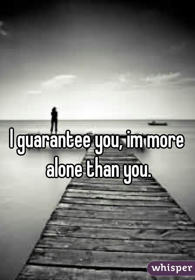 I guarantee you, im more alone than you.