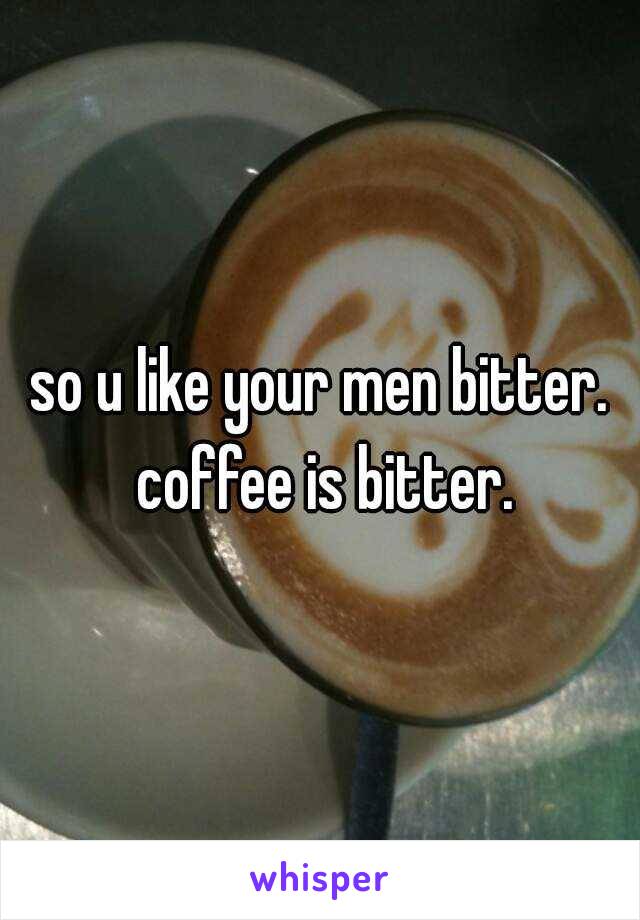 so u like your men bitter. coffee is bitter.