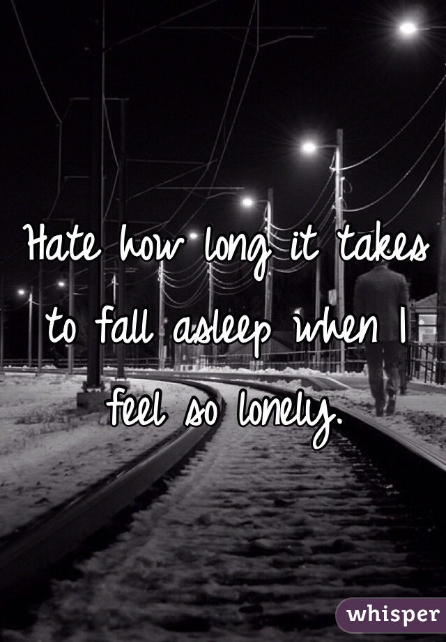 Hate how long it takes to fall asleep when I feel so lonely.