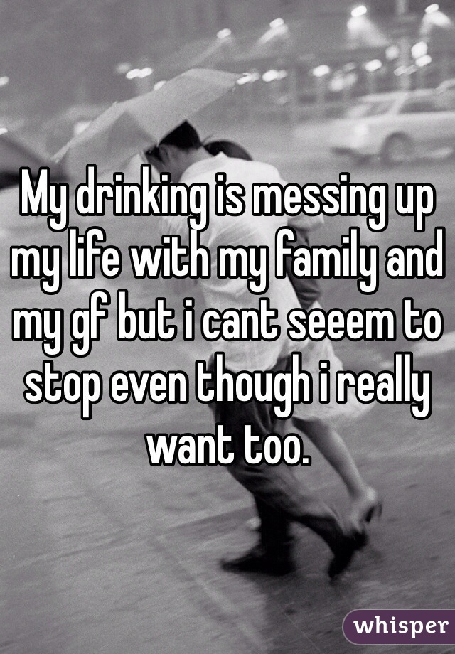 My drinking is messing up my life with my family and my gf but i cant seeem to stop even though i really want too. 