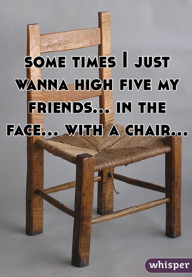some times I just wanna high five my friends... in the face... with a chair...
