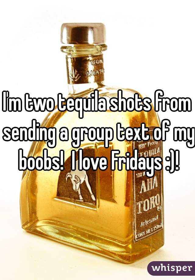 I'm two tequila shots from sending a group text of my boobs!  I love Fridays :)!