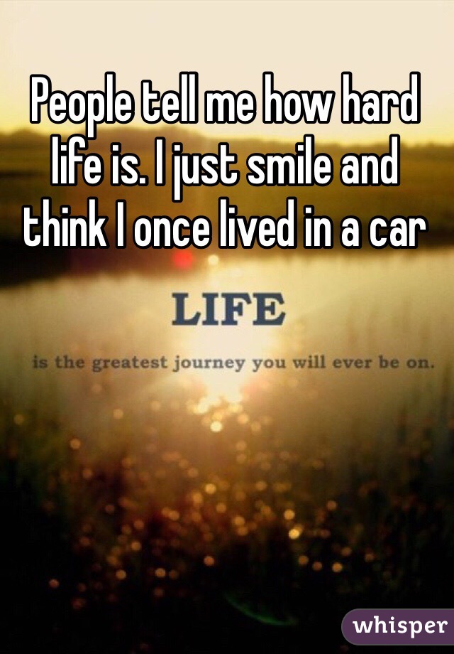 People tell me how hard life is. I just smile and think I once lived in a car 
