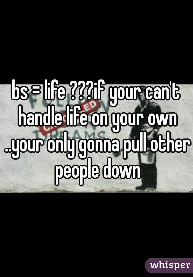 bs = life ???if your can't handle life on your own ..your only gonna pull other people down