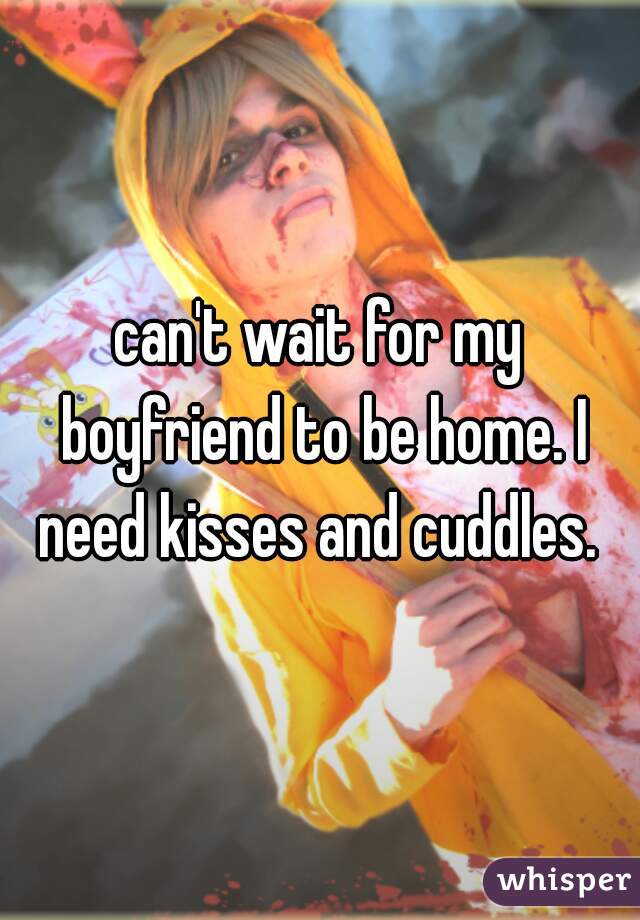 can't wait for my boyfriend to be home. I need kisses and cuddles. 