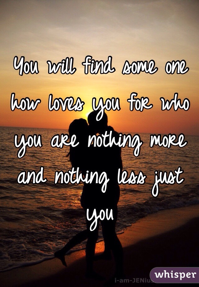 You will find some one how loves you for who you are nothing more and nothing less just you 