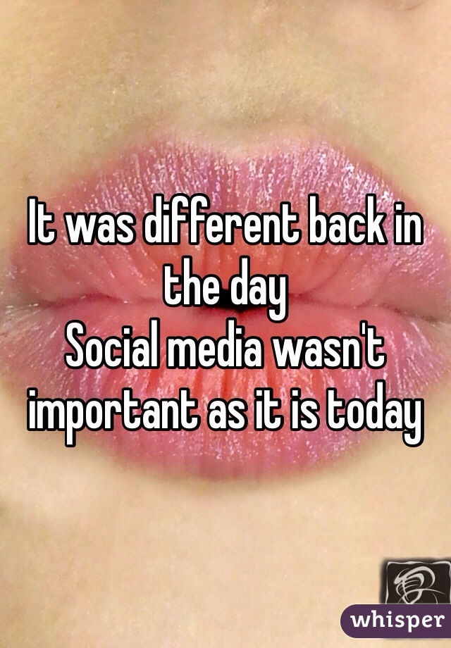 It was different back in the day 
Social media wasn't important as it is today