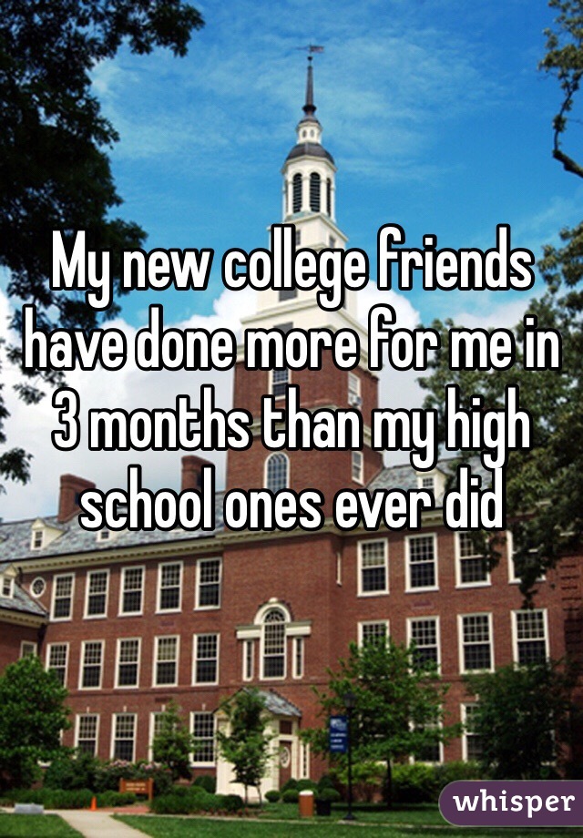 My new college friends have done more for me in 3 months than my high school ones ever did 