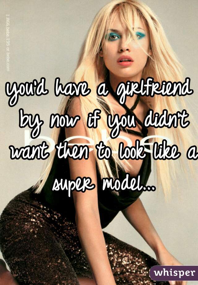you'd have a girlfriend by now if you didn't want then to look like a super model...