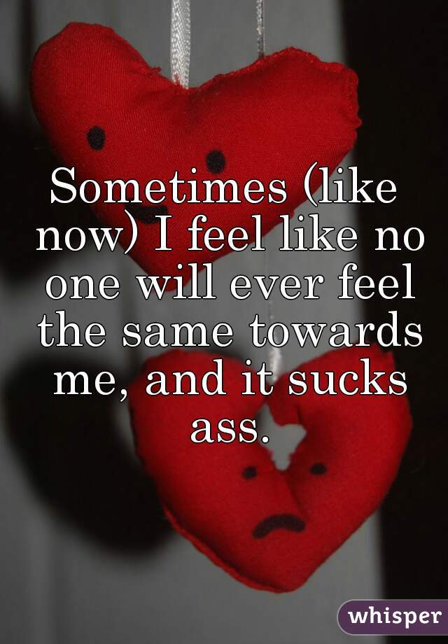 Sometimes (like now) I feel like no one will ever feel the same towards me, and it sucks ass.