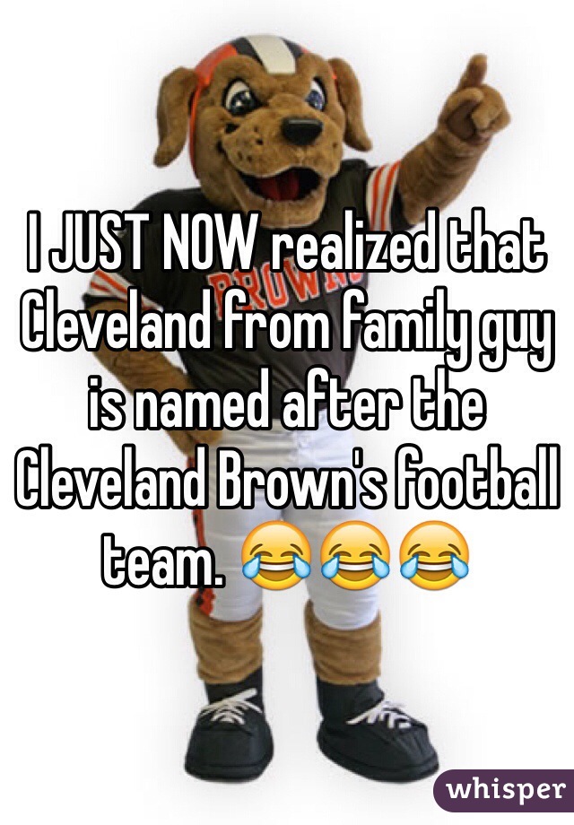 I JUST NOW realized that Cleveland from family guy is named after the Cleveland Brown's football team. 😂😂😂