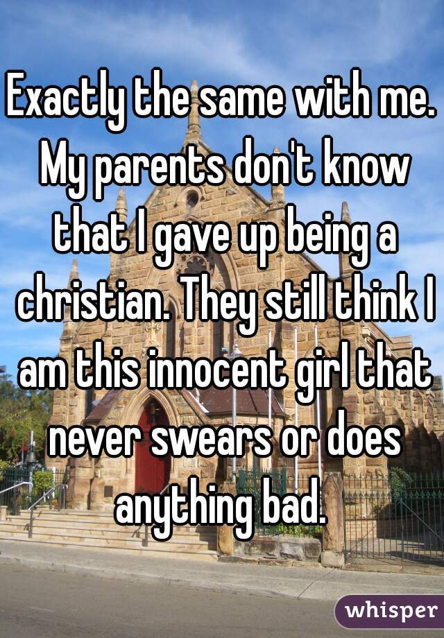 Exactly the same with me. My parents don't know that I gave up being a christian. They still think I am this innocent girl that never swears or does anything bad. 