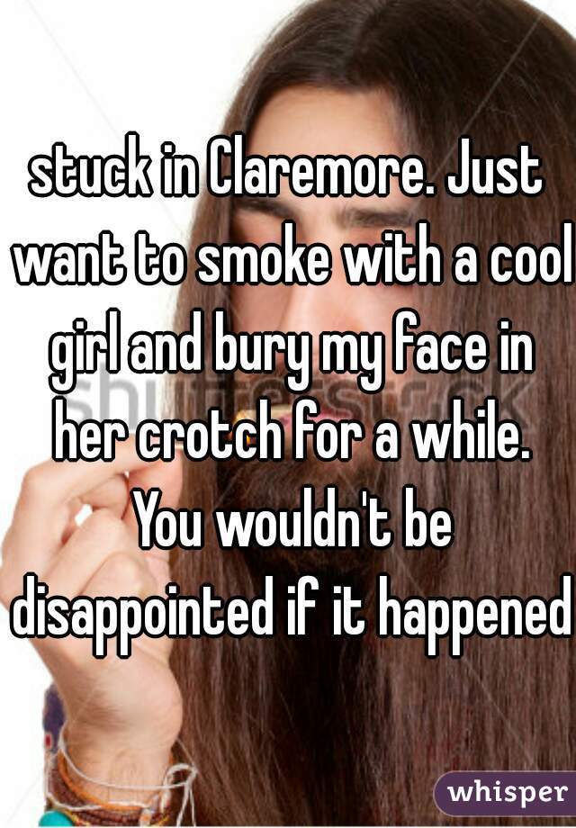 stuck in Claremore. Just want to smoke with a cool girl and bury my face in her crotch for a while. You wouldn't be disappointed if it happened