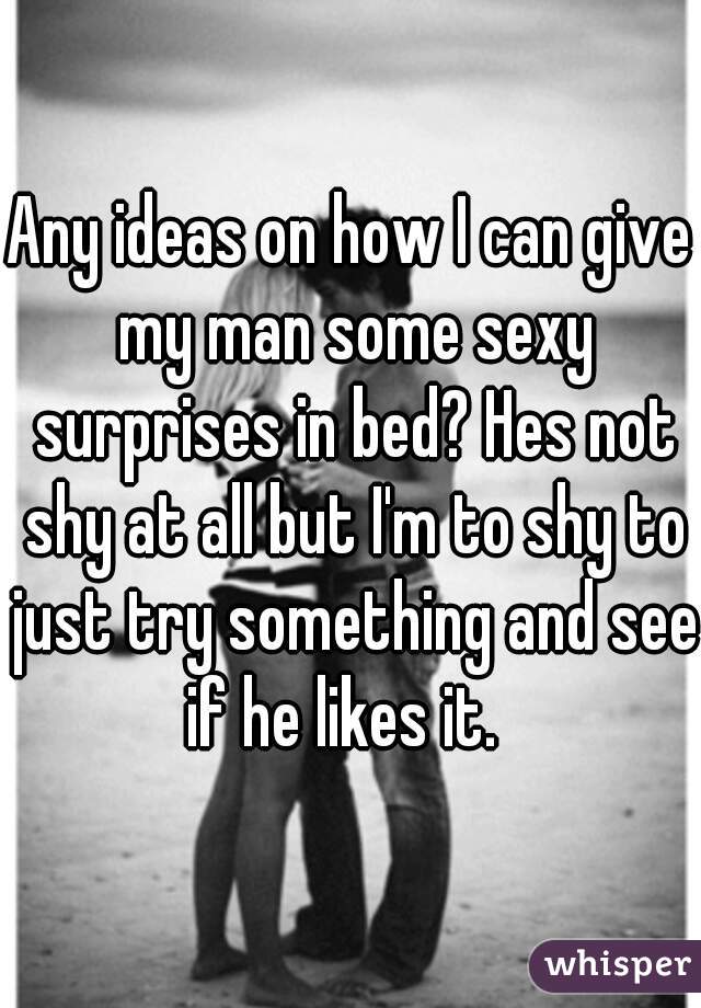 Any ideas on how I can give my man some sexy surprises in bed? Hes not shy at all but I'm to shy to just try something and see if he likes it.  