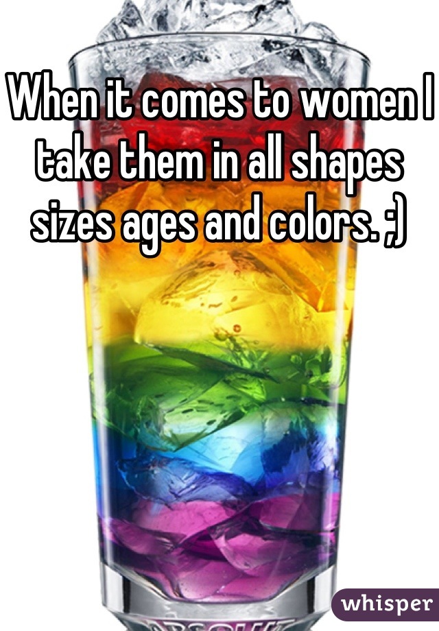 When it comes to women I take them in all shapes sizes ages and colors. ;)