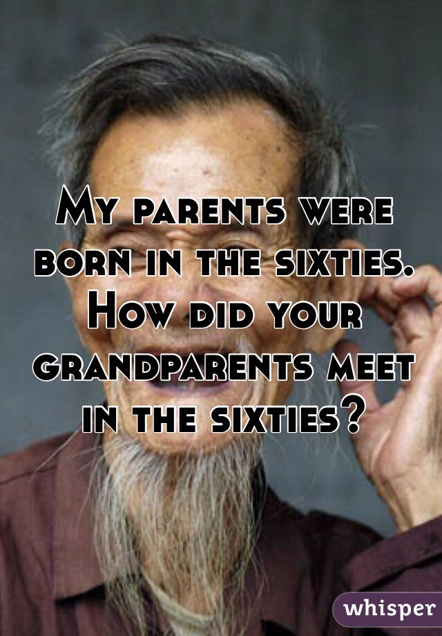 My parents were born in the sixties. How did your grandparents meet in the sixties?