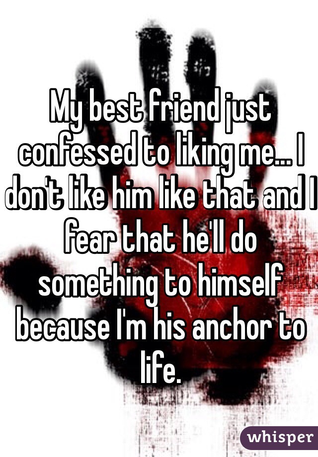 My best friend just confessed to liking me... I don't like him like that and I fear that he'll do something to himself because I'm his anchor to life.